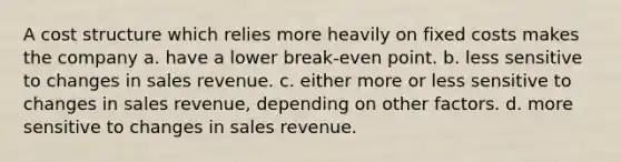 A cost structure which relies more heavily on fixed costs makes the company a. have a lower break-even point. b. less sensitive to changes in sales revenue. c. either more or less sensitive to changes in sales revenue, depending on other factors. d. more sensitive to changes in sales revenue.