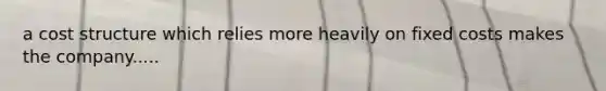 a cost structure which relies more heavily on fixed costs makes the company.....
