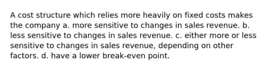 A cost structure which relies more heavily on fixed costs makes the company a. more sensitive to changes in sales revenue. b. less sensitive to changes in sales revenue. c. either more or less sensitive to changes in sales revenue, depending on other factors. d. have a lower break-even point.