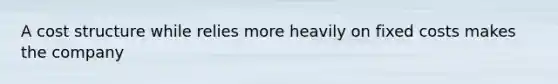 A cost structure while relies more heavily on fixed costs makes the company