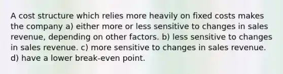 A cost structure which relies more heavily on fixed costs makes the company a) either more or less sensitive to changes in sales revenue, depending on other factors. b) less sensitive to changes in sales revenue. c) more sensitive to changes in sales revenue. d) have a lower break-even point.