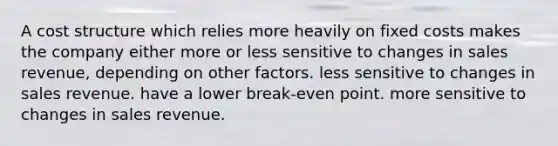 A cost structure which relies more heavily on fixed costs makes the company either more or less sensitive to changes in sales revenue, depending on other factors. less sensitive to changes in sales revenue. have a lower break-even point. more sensitive to changes in sales revenue.