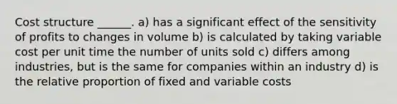 Cost structure ______. a) has a significant effect of the sensitivity of profits to changes in volume b) is calculated by taking variable cost per unit time the number of units sold c) differs among industries, but is the same for companies within an industry d) is the relative proportion of fixed and variable costs