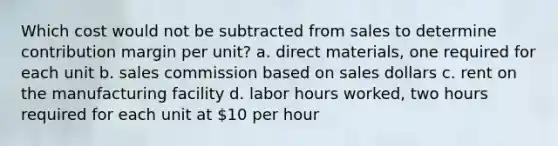 Which cost would not be subtracted from sales to determine contribution margin per unit? a. direct materials, one required for each unit b. sales commission based on sales dollars c. rent on the manufacturing facility d. labor hours worked, two hours required for each unit at 10 per hour