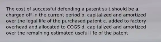 The cost of successful defending a patent suit should be a. charged off in the current period b. capitalized and amortized over the legal life of the purchased patent c. added to factory overhead and allocated to COGS d. capitalized and amortized over the remaining estimated useful life of the patent