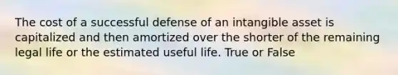 The cost of a successful defense of an intangible asset is capitalized and then amortized over the shorter of the remaining legal life or the estimated useful life. True or False