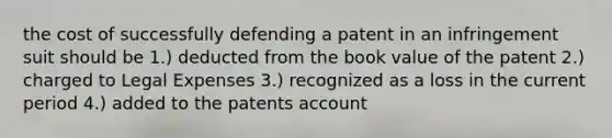 the cost of successfully defending a patent in an infringement suit should be 1.) deducted from the book value of the patent 2.) charged to Legal Expenses 3.) recognized as a loss in the current period 4.) added to the patents account