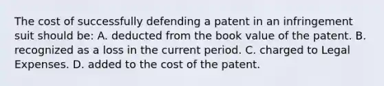 The cost of successfully defending a patent in an infringement suit should be: A. deducted from the book value of the patent. B. recognized as a loss in the current period. C. charged to Legal Expenses. D. added to the cost of the patent.