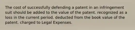 The cost of successfully defending a patent in an infringement suit should be added to the value of the patent. recognized as a loss in the current period. deducted from the book value of the patent. charged to Legal Expenses.