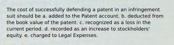 The cost of successfully defending a patent in an infringement suit should be a. added to the Patent account. b. deducted from the book value of the patent. c. recognized as a loss in the current period. d. recorded as an increase to stockholders' equity. e. charged to Legal Expenses.