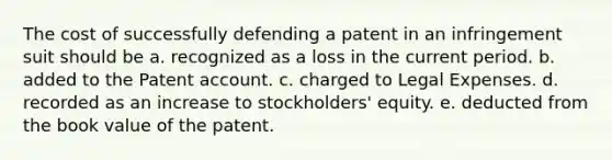 The cost of successfully defending a patent in an infringement suit should be a. recognized as a loss in the current period. b. added to the Patent account. c. charged to Legal Expenses. d. recorded as an increase to stockholders' equity. e. deducted from the book value of the patent.