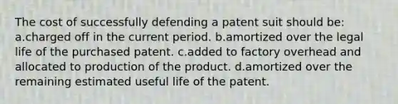 The cost of successfully defending a patent suit should be: a.charged off in the current period. b.amortized over the legal life of the purchased patent. c.added to factory overhead and allocated to production of the product. d.amortized over the remaining estimated useful life of the patent.