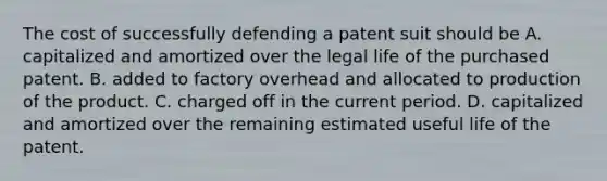 The cost of successfully defending a patent suit should be A. capitalized and amortized over the legal life of the purchased patent. B. added to factory overhead and allocated to production of the product. C. charged off in the current period. D. capitalized and amortized over the remaining estimated useful life of the patent.