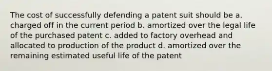 The cost of successfully defending a patent suit should be a. charged off in the current period b. amortized over the legal life of the purchased patent c. added to factory overhead and allocated to production of the product d. amortized over the remaining estimated useful life of the patent