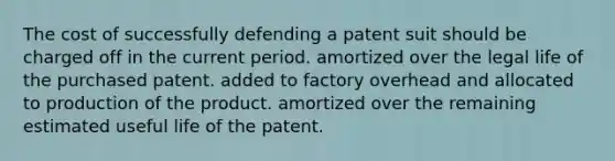 The cost of successfully defending a patent suit should be charged off in the current period. amortized over the legal life of the purchased patent. added to factory overhead and allocated to production of the product. amortized over the remaining estimated useful life of the patent.