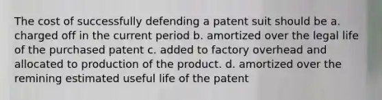 The cost of successfully defending a patent suit should be a. charged off in the current period b. amortized over the legal life of the purchased patent c. added to factory overhead and allocated to production of the product. d. amortized over the remining estimated useful life of the patent