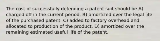 The cost of successfully defending a patent suit should be A) charged off in the current period. B) amortized over the legal life of the purchased patent. C) added to factory overhead and allocated to production of the product. D) amortized over the remaining estimated useful life of the patent.