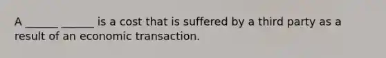 A ______ ______ is a cost that is suffered by a third party as a result of an economic transaction.