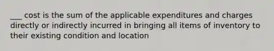 ___ cost is the sum of the applicable expenditures and charges directly or indirectly incurred in bringing all items of inventory to their existing condition and location