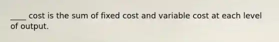 ____ cost is the sum of fixed cost and variable cost at each level of output.