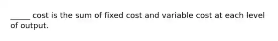 _____ cost is the sum of fixed cost and variable cost at each level of output.