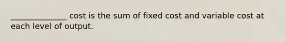 ______________ cost is the sum of fixed cost and variable cost at each level of output.