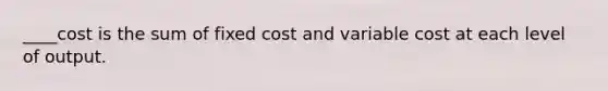 ____cost is the sum of fixed cost and variable cost at each level of output.