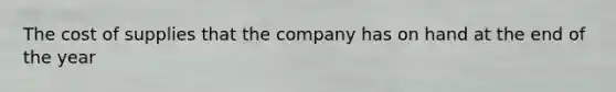 The cost of supplies that the company has on hand at the end of the year