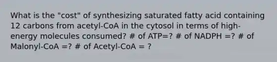 What is the "cost" of synthesizing saturated fatty acid containing 12 carbons from acetyl-CoA in the cytosol in terms of high-energy molecules consumed? # of ATP=? # of NADPH =? # of Malonyl-CoA =? # of Acetyl-CoA = ?