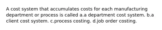 A cost system that accumulates costs for each manufacturing department or process is called a.a department cost system. b.a client cost system. c.process costing. d.job order costing.