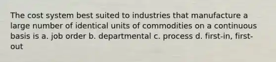 The cost system best suited to industries that manufacture a large number of identical units of commodities on a continuous basis is a. job order b. departmental c. process d. first-in, first-out