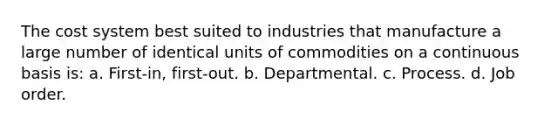 The cost system best suited to industries that manufacture a large number of identical units of commodities on a continuous basis is: a. First-in, first-out. b. Departmental. c. Process. d. Job order.