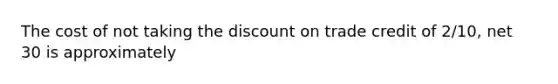 The cost of not taking the discount on trade credit of 2/10, net 30 is approximately