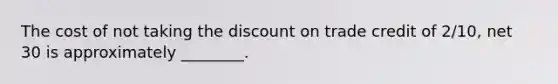 The cost of not taking the discount on trade credit of 2/10, net 30 is approximately ________.