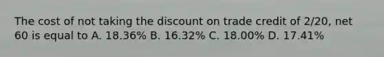 The cost of not taking the discount on trade credit of 2/20, net 60 is equal to A. 18.36% B. 16.32% C. 18.00% D. 17.41%