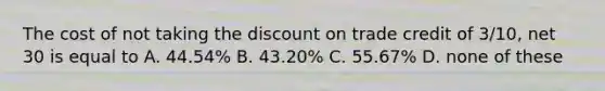 The cost of not taking the discount on trade credit of 3/10, net 30 is equal to A. 44.54% B. 43.20% C. 55.67% D. none of these