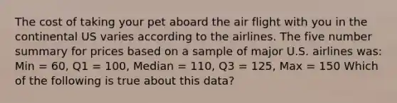 The cost of taking your pet aboard the air flight with you in the continental US varies according to the airlines. The five number summary for prices based on a sample of major U.S. airlines was: Min = 60, Q1 = 100, Median = 110, Q3 = 125, Max = 150 Which of the following is true about this data?