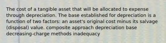 The cost of a tangible asset that will be allocated to expense through depreciation. The base established for depreciation is a function of two factors: an asset's original cost minus its salvage (disposal) value. composite approach depreciation base decreasing-charge methods inadequacy