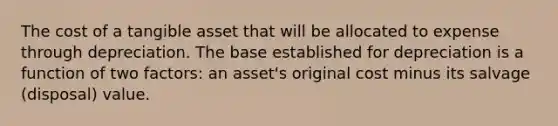 The cost of a tangible asset that will be allocated to expense through depreciation. The base established for depreciation is a function of two factors: an asset's original cost minus its salvage (disposal) value.