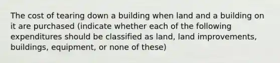 The cost of tearing down a building when land and a building on it are purchased (indicate whether each of the following expenditures should be classified as land, land improvements, buildings, equipment, or none of these)