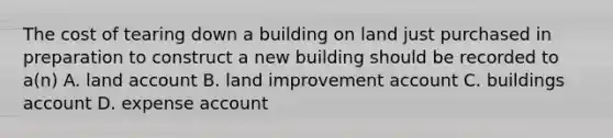 The cost of tearing down a building on land just purchased in preparation to construct a new building should be recorded to a(n) A. land account B. land improvement account C. buildings account D. expense account