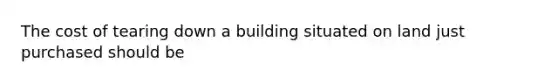 The cost of tearing down a building situated on land just purchased should be