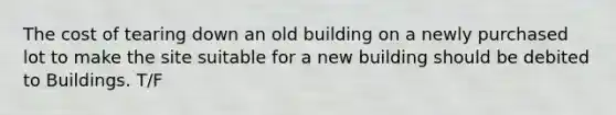 The cost of tearing down an old building on a newly purchased lot to make the site suitable for a new building should be debited to Buildings. T/F