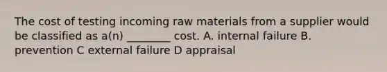 The cost of testing incoming raw materials from a supplier would be classified as a(n) ________ cost. A. internal failure B. prevention C external failure D appraisal