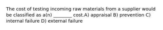 The cost of testing incoming raw materials from a supplier would be classified as a(n) ________ cost.A) appraisal B) prevention C) internal failure D) external failure