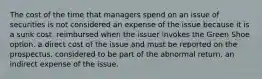 The cost of the time that managers spend on an issue of securities is not considered an expense of the issue because it is a sunk cost. reimbursed when the issuer invokes the Green Shoe option. a direct cost of the issue and must be reported on the prospectus. considered to be part of the abnormal return. an indirect expense of the issue.