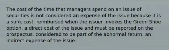 The cost of the time that managers spend on an issue of securities is not considered an expense of the issue because it is a sunk cost. reimbursed when the issuer invokes the Green Shoe option. a direct cost of the issue and must be reported on the prospectus. considered to be part of the abnormal return. an indirect expense of the issue.