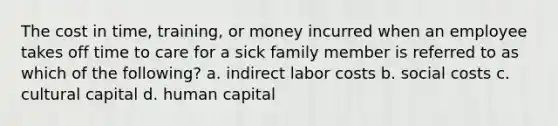 The cost in time, training, or money incurred when an employee takes off time to care for a sick family member is referred to as which of the following? a. indirect labor costs b. social costs c. cultural capital d. human capital