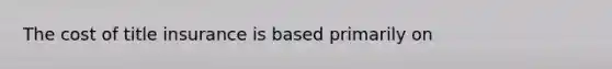 The cost of title insurance is based primarily on