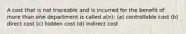 A cost that is not traceable and is incurred for the benefit of more than one department is called a(n): (a) controllable cost (b) direct cost (c) hidden cost (d) indirect cost